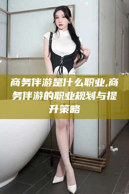 沧州商务伴游是什么职业,商务伴游的职业规划与提升策略