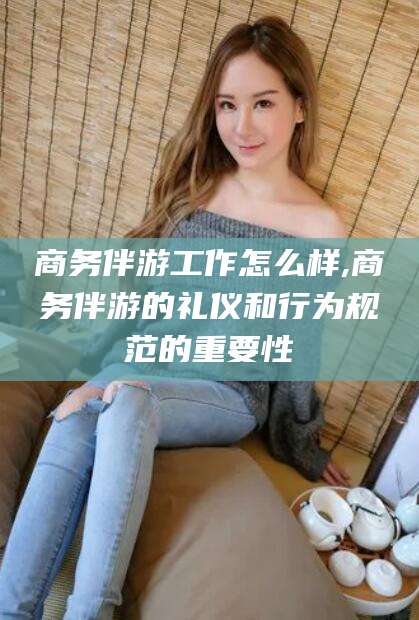 沧州商务伴游工作怎么样,商务伴游的礼仪和行为规范的重要性
