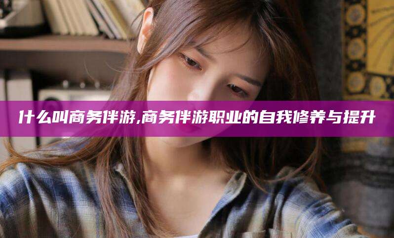 沧州什么叫商务伴游,商务伴游职业的自我修养与提升