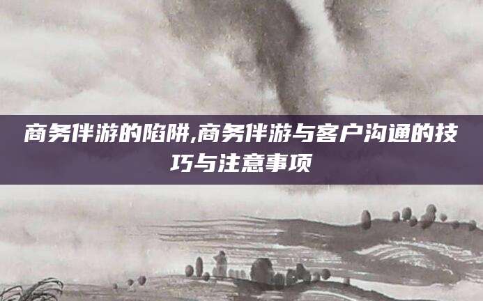沧州商务伴游的陷阱,商务伴游与客户沟通的技巧与注意事项