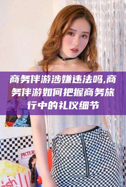 沧州商务伴游涉嫌违法吗,商务伴游如何把握商务旅行中的礼仪细节