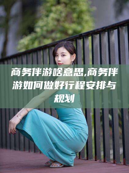 沧州商务伴游啥意思,商务伴游如何做好行程安排与规划