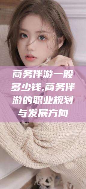 沧州商务伴游一般多少钱,商务伴游的职业规划与发展方向