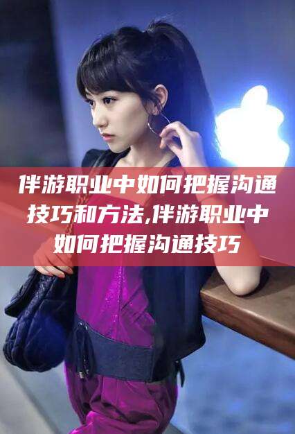 沧州伴游职业中如何把握沟通技巧和方法,伴游职业中如何把握沟通技巧