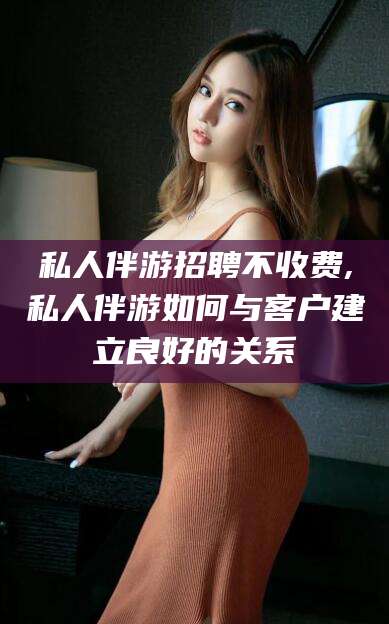 沧州私人伴游招聘不收费,私人伴游如何与客户建立良好的关系