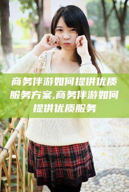 沧州商务伴游如何提供优质服务方案,商务伴游如何提供优质服务