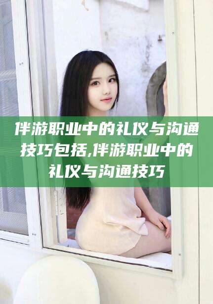 沧州伴游职业中的礼仪与沟通技巧包括,伴游职业中的礼仪与沟通技巧