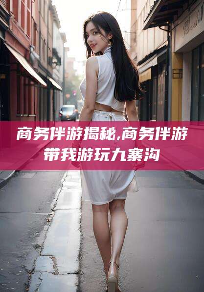 沧州商务伴游揭秘,商务伴游带我游玩九寨沟