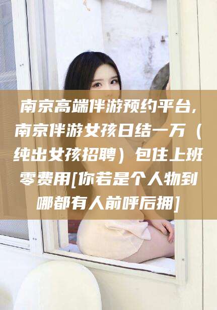 沧州南京高端伴游预约平台,南京伴游女孩日结一万（纯出女孩招聘）包住上班零费用[你若是个人物到哪都有人前呼后拥]