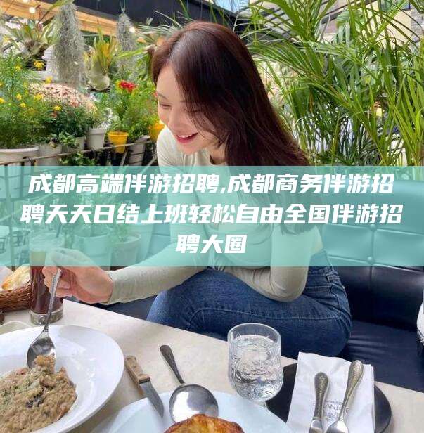 沧州成都高端伴游招聘,成都商务伴游招聘天天日结上班轻松自由全国伴游招聘大圈