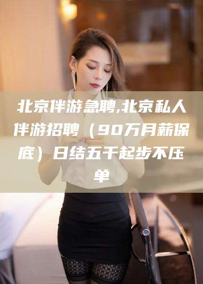 沧州北京伴游急聘,北京私人伴游招聘（90万月薪保底）日结五千起步不压单