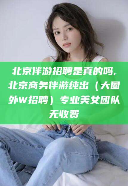 沧州北京伴游招聘是真的吗,北京商务伴游纯出（大圈外W招聘）专业美女团队无收费