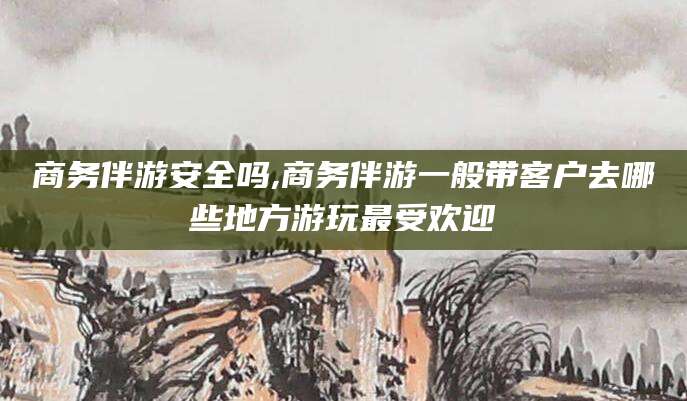 沧州商务伴游安全吗,商务伴游一般带客户去哪些地方游玩最受欢迎