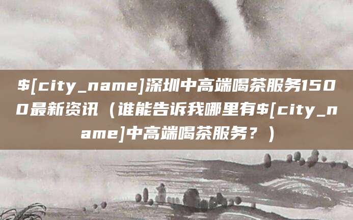 沧州深圳中高端喝茶服务1500最新资讯(谁能告诉我哪里有沧州中高端喝茶服务?)