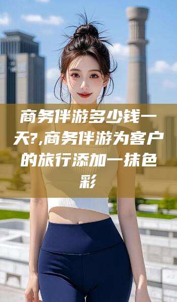沧州商务伴游多少钱一天?,商务伴游为客户的旅行添加一抹色彩