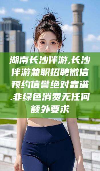 沧州湖南长沙伴游,长沙伴游兼职招聘微信预约信誉绝对靠谱.非绿色消费无任何额外要求