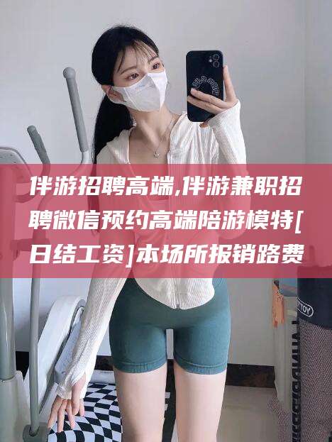 沧州伴游招聘高端,伴游兼职招聘微信预约高端陪游模特[日结工资]本场所报销路费