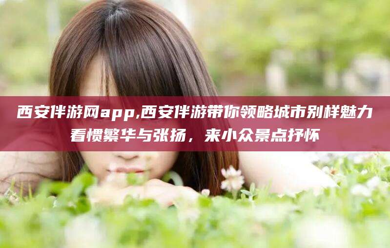 沧州西安伴游网app,西安伴游带你领略城市别样魅力看惯繁华与张扬，来小众景点抒怀