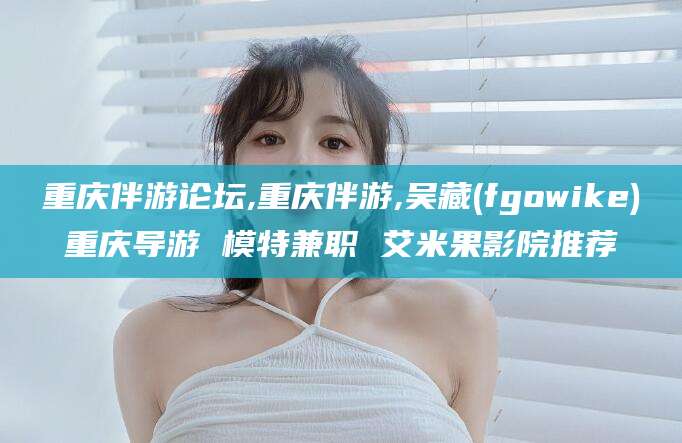 沧州重庆伴游论坛,重庆伴游,吴藏(fgowike)重庆导游 模特兼职 艾米果影院推荐