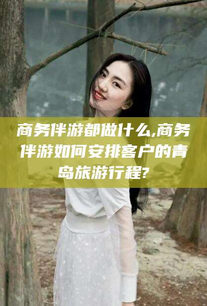 沧州商务伴游都做什么,商务伴游如何安排客户的青岛旅游行程?