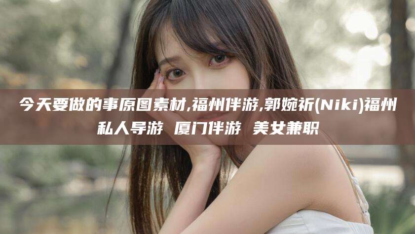 沧州今天要做的事原图素材,福州伴游,郭婉祈(Niki)福州私人导游 厦门伴游 美女兼职