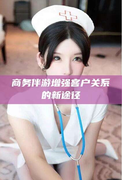 沧州商务伴游增强客户关系的新途径