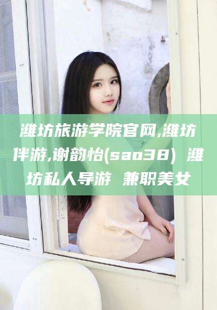 沧州潍坊旅游学院官网,潍坊伴游,谢韵怡(sao38) 潍坊私人导游 兼职美女