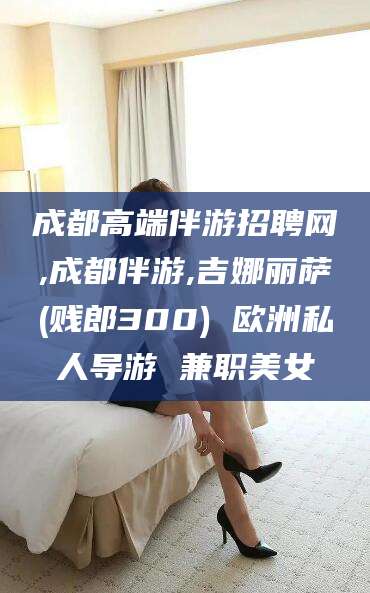 沧州成都高端伴游招聘网,成都伴游,吉娜丽萨(贱郎300) 欧洲私人导游 兼职美女