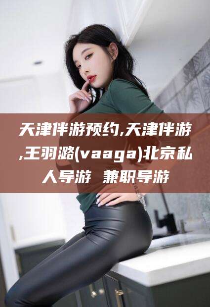 沧州天津伴游预约,天津伴游,王羽潞(vaaga)北京私人导游 兼职导游