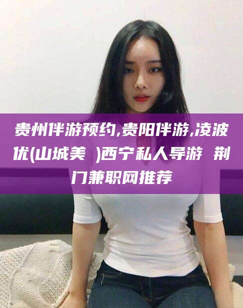 沧州贵州伴游预约,贵阳伴游,凌波优(山城美姫)西宁私人导游 荆门兼职网推荐