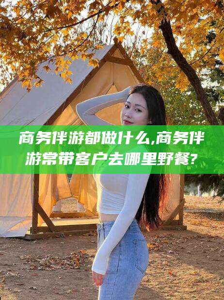 沧州商务伴游都做什么,商务伴游常带客户去哪里野餐?