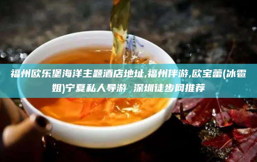 沧州福州欧乐堡海洋主题酒店地址,福州伴游,欧宝蕾(冰雹姐)宁夏私人导游 深圳徒步网推荐