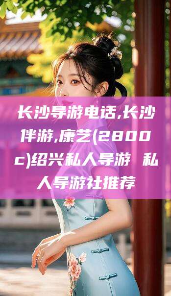 沧州长沙导游电话,长沙伴游,康艺(2800c)绍兴私人导游 私人导游社推荐
