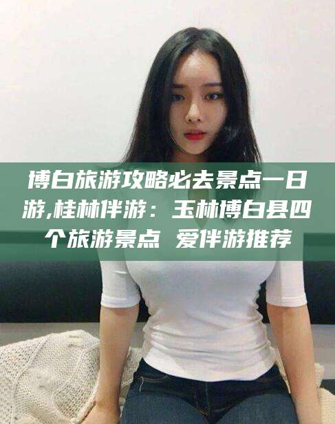 沧州博白旅游攻略必去景点一日游,桂林伴游：玉林博白县四个旅游景点 爱伴游推荐