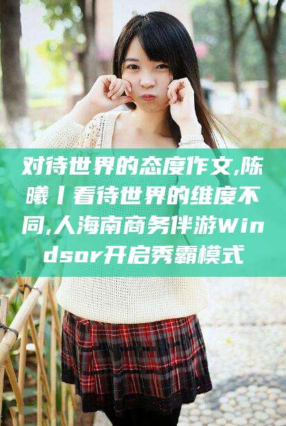 沧州对待世界的态度作文,陈曦丨看待世界的维度不同,人海南商务伴游Windsor开启秀霸模式