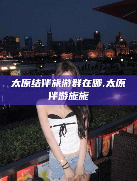 沧州太原结伴旅游群在哪,太原伴游旎旎