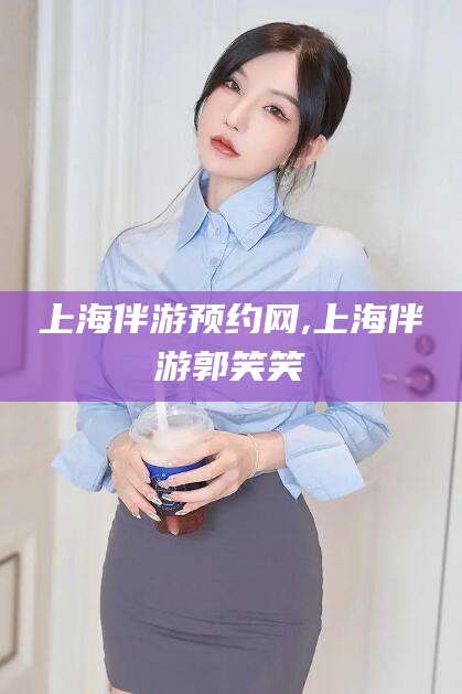 沧州上海伴游预约网,上海伴游郭笑笑