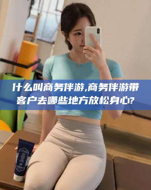 沧州什么叫商务伴游,商务伴游带客户去哪些地方放松身心?