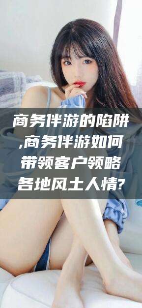 沧州商务伴游的陷阱,商务伴游如何带领客户领略各地风土人情?