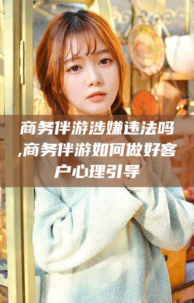 沧州商务伴游涉嫌违法吗,商务伴游如何做好客户心理引导