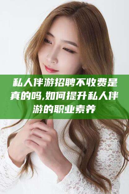 沧州私人伴游招聘不收费是真的吗,如何提升私人伴游的职业素养