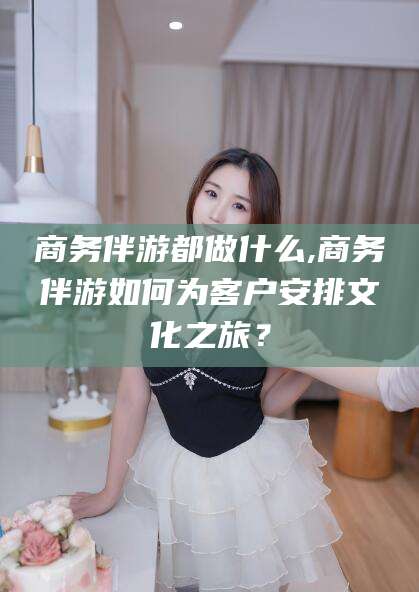 沧州商务伴游都做什么,商务伴游如何为客户安排文化之旅？