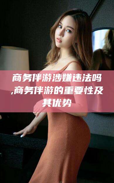 沧州商务伴游涉嫌违法吗,商务伴游的重要性及其优势