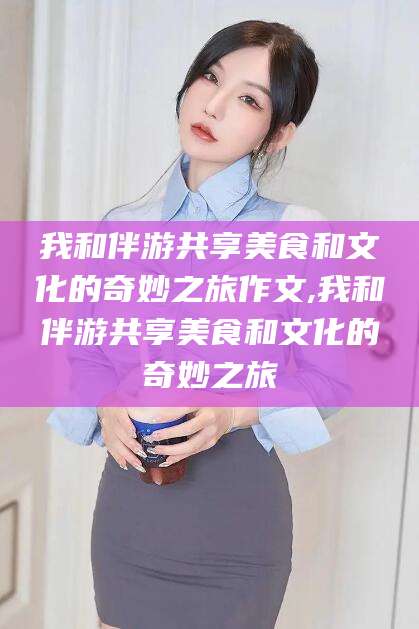 沧州我和伴游共享美食和文化的奇妙之旅作文,我和伴游共享美食和文化的奇妙之旅
