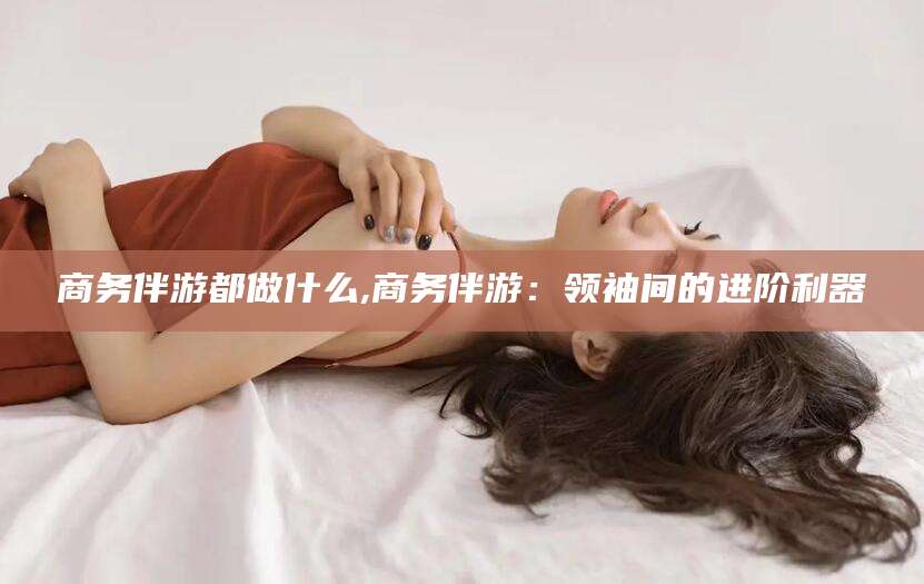 沧州商务伴游都做什么,商务伴游：领袖间的进阶利器
