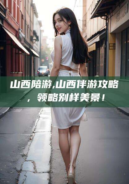 沧州山西陪游,山西伴游攻略，领略别样美景！