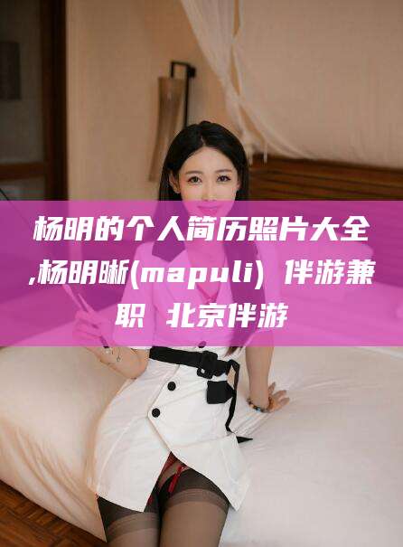 沧州杨明的个人简历照片大全,杨明晰(mapuli) 伴游兼职 北京伴游