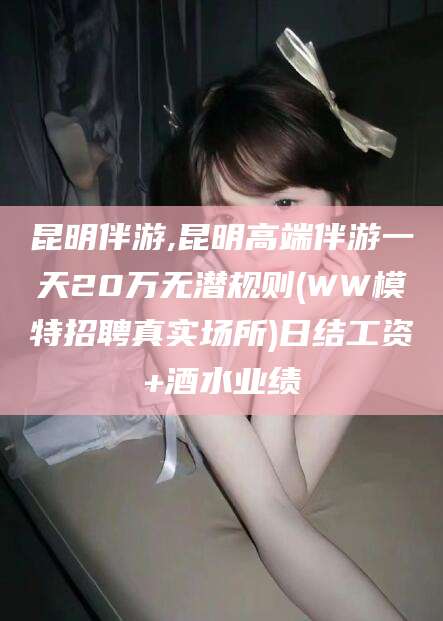 沧州昆明伴游,昆明高端伴游一天20万无潜规则(WW模特招聘真实场所)日结工资+酒水业绩