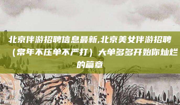 沧州北京伴游招聘信息最新,北京美女伴游招聘（常年不压单不严打）大单多多开始你灿烂的篇章