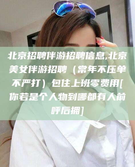 沧州北京招聘伴游招聘信息,北京美女伴游招聘（常年不压单不严打）包住上班零费用[你若是个人物到哪都有人前呼后拥]